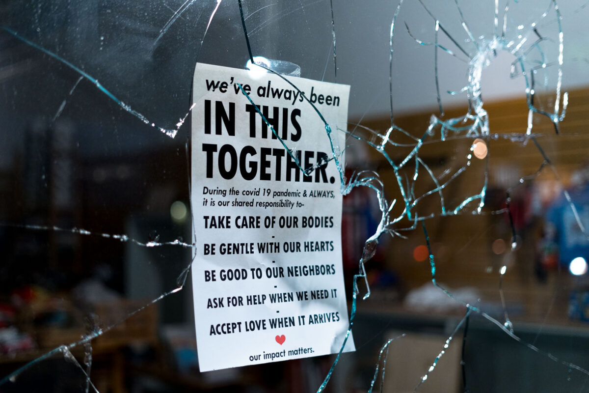 Broken storefront window during the riots on the 2nd day of protests in Minneapolis following the death of George Floyd. 

Sign hanging in the window reading "We've always been in this together. During the covid 19 pandemic & ALWAYS, it is our shared responsibility to- Take care of our bodies. Be gentle with our hearts. Be good to our neighbors. Ask for help when we need it. Accept love when it arrives. Our impact matters.